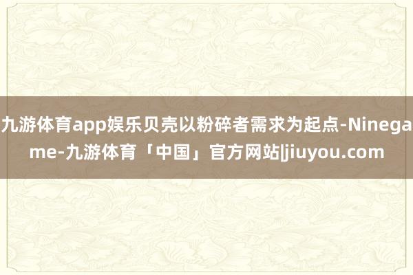 九游体育app娱乐贝壳以粉碎者需求为起点-Ninegame-九游体育「中国」官方网站|jiuyou.com