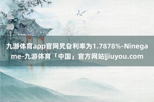九游体育app官网旯旮利率为1.7878%-Ninegame-九游体育「中国」官方网站|jiuyou.com