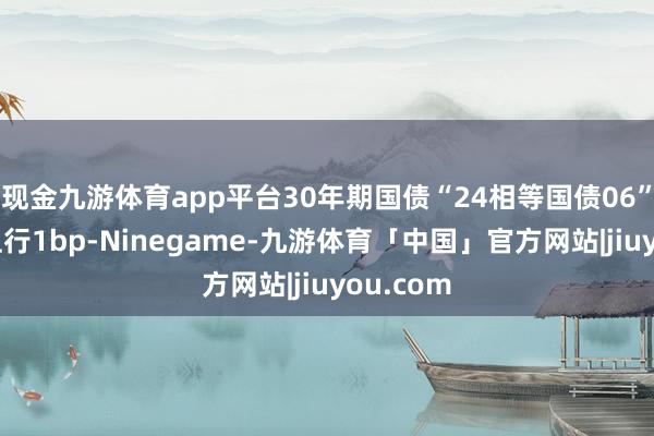 现金九游体育app平台30年期国债“24相等国债06”收益率上行1bp-Ninegame-九游体育「中国」官方网站|jiuyou.com