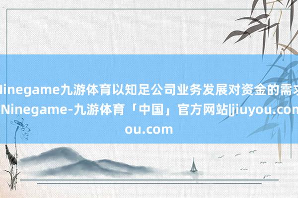 Ninegame九游体育以知足公司业务发展对资金的需求-Ninegame-九游体育「中国」官方网站|jiuyou.com
