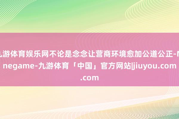 九游体育娱乐网不论是念念让营商环境愈加公道公正-Ninegame-九游体育「中国」官方网站|jiuyou.com