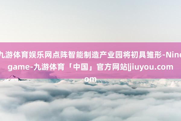 九游体育娱乐网点阵智能制造产业园将初具雏形-Ninegame-九游体育「中国」官方网站|jiuyou.com