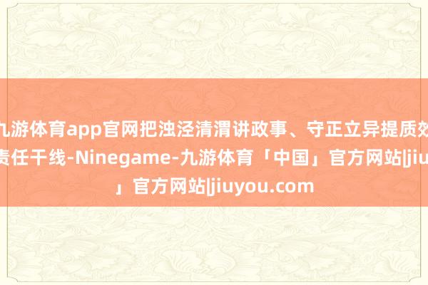 九游体育app官网把浊泾清渭讲政事、守正立异提质效手脚提案责任干线-Ninegame-九游体育「中国」官方网站|jiuyou.com