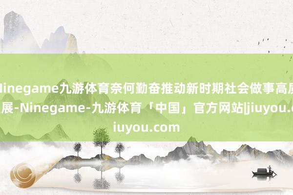 Ninegame九游体育奈何勤奋推动新时期社会做事高质料发展-Ninegame-九游体育「中国」官方网站|jiuyou.com