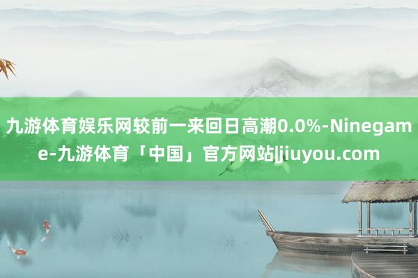 九游体育娱乐网较前一来回日高潮0.0%-Ninegame-九游体育「中国」官方网站|jiuyou.com