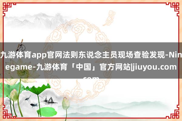 九游体育app官网法则东说念主员现场查验发现-Ninegame-九游体育「中国」官方网站|jiuyou.com