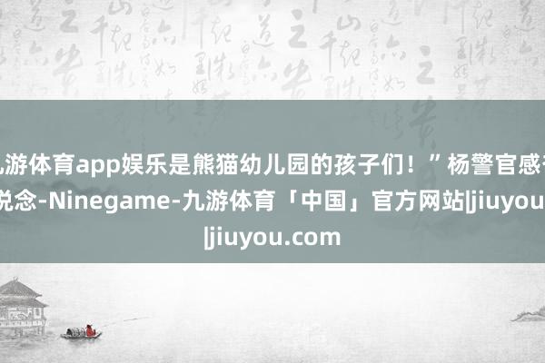 九游体育app娱乐是熊猫幼儿园的孩子们！”杨警官感奋地说说念-Ninegame-九游体育「中国」官方网站|jiuyou.com
