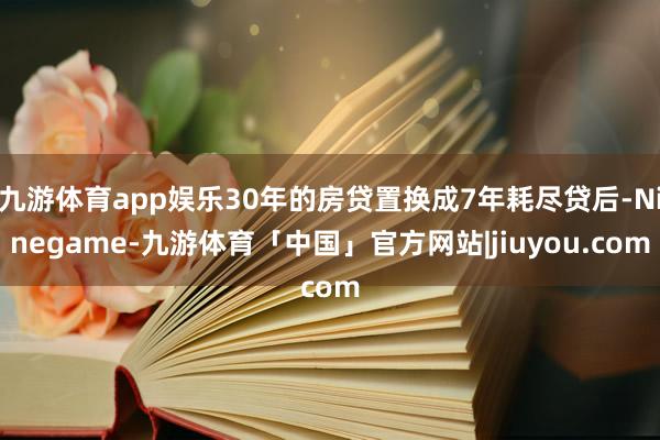 九游体育app娱乐30年的房贷置换成7年耗尽贷后-Ninegame-九游体育「中国」官方网站|jiuyou.com