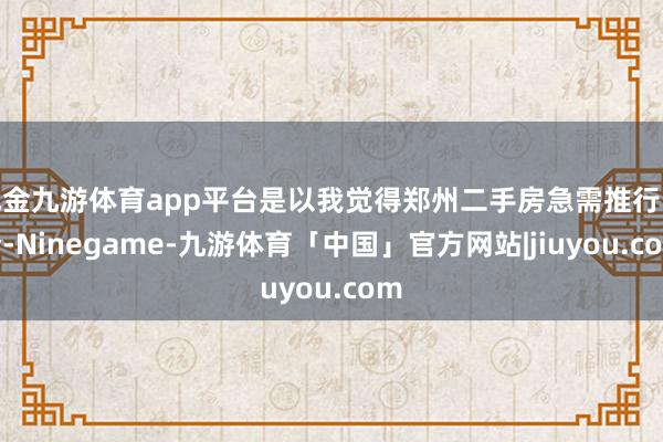 现金九游体育app平台是以我觉得郑州二手房急需推行限价-Ninegame-九游体育「中国」官方网站|jiuyou.com