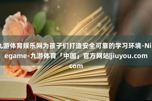 九游体育娱乐网为孩子们打造安全可靠的学习环境-Ninegame-九游体育「中国」官方网站|jiuyou.com