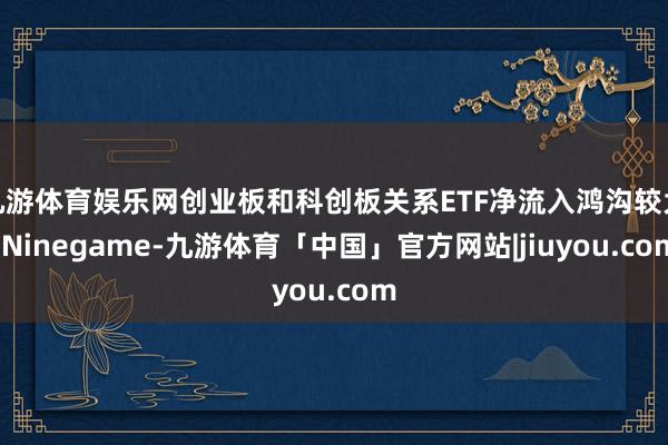 九游体育娱乐网创业板和科创板关系ETF净流入鸿沟较大-Ninegame-九游体育「中国」官方网站|jiuyou.com