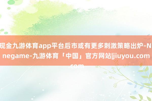 现金九游体育app平台后市或有更多刺激策略出炉-Ninegame-九游体育「中国」官方网站|jiuyou.com