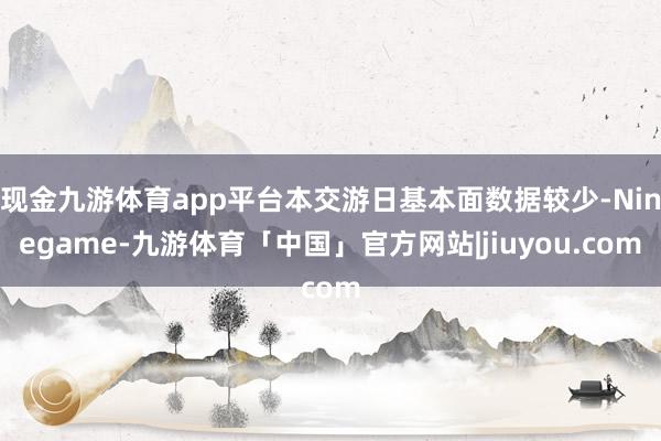 现金九游体育app平台本交游日基本面数据较少-Ninegame-九游体育「中国」官方网站|jiuyou.com