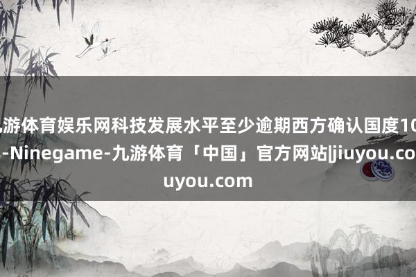 九游体育娱乐网科技发展水平至少逾期西方确认国度100年-Ninegame-九游体育「中国」官方网站|jiuyou.com