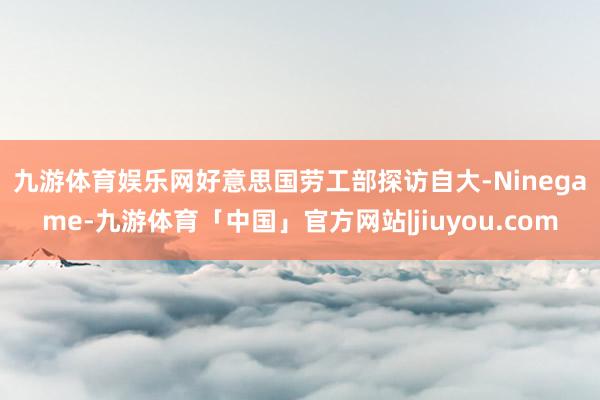 九游体育娱乐网　　好意思国劳工部探访自大-Ninegame-九游体育「中国」官方网站|jiuyou.com