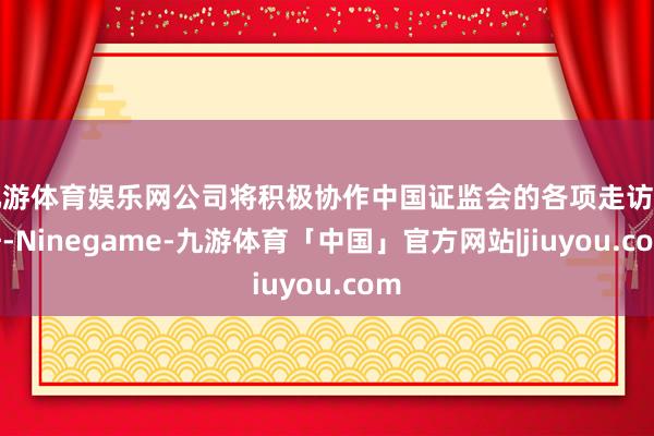 九游体育娱乐网公司将积极协作中国证监会的各项走访责任-Ninegame-九游体育「中国」官方网站|jiuyou.com