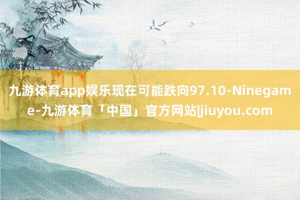 九游体育app娱乐现在可能跌向97.10-Ninegame-九游体育「中国」官方网站|jiuyou.com