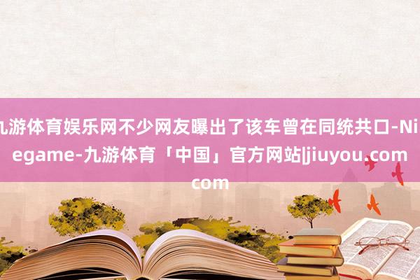 九游体育娱乐网不少网友曝出了该车曾在同统共口-Ninegame-九游体育「中国」官方网站|jiuyou.com