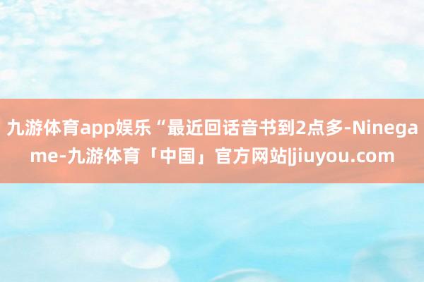 九游体育app娱乐“最近回话音书到2点多-Ninegame-九游体育「中国」官方网站|jiuyou.com