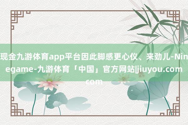 现金九游体育app平台因此脚感更心仪、来劲儿-Ninegame-九游体育「中国」官方网站|jiuyou.com