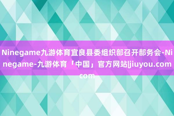 Ninegame九游体育宜良县委组织部召开部务会-Ninegame-九游体育「中国」官方网站|jiuyou.com