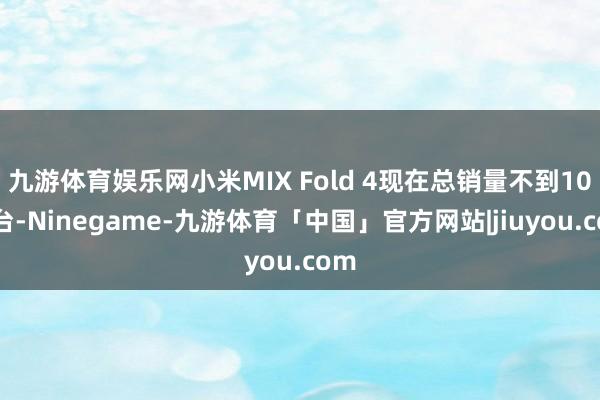 九游体育娱乐网小米MIX Fold 4现在总销量不到10万台-Ninegame-九游体育「中国」官方网站|jiuyou.com