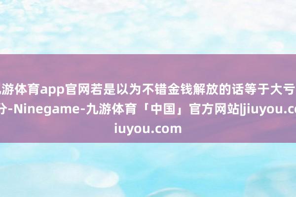 九游体育app官网若是以为不错金钱解放的话等于大亏的时分-Ninegame-九游体育「中国」官方网站|jiuyou.com