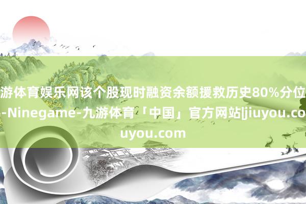 九游体育娱乐网该个股现时融资余额援救历史80%分位水平-Ninegame-九游体育「中国」官方网站|jiuyou.com