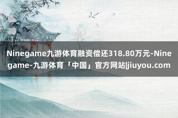 Ninegame九游体育融资偿还318.80万元-Ninegame-九游体育「中国」官方网站|jiuyou.com