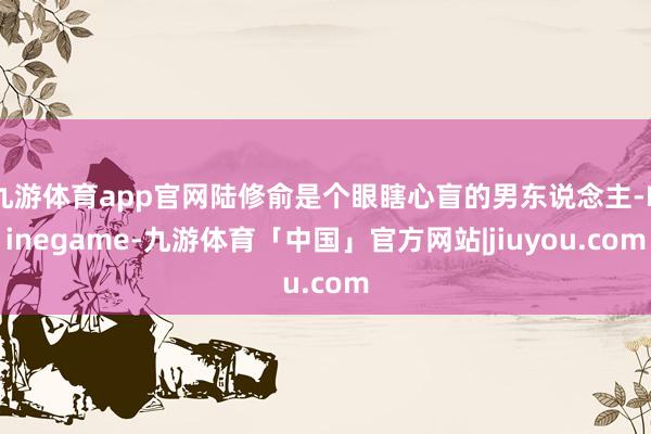 九游体育app官网陆修俞是个眼瞎心盲的男东说念主-Ninegame-九游体育「中国」官方网站|jiuyou.com