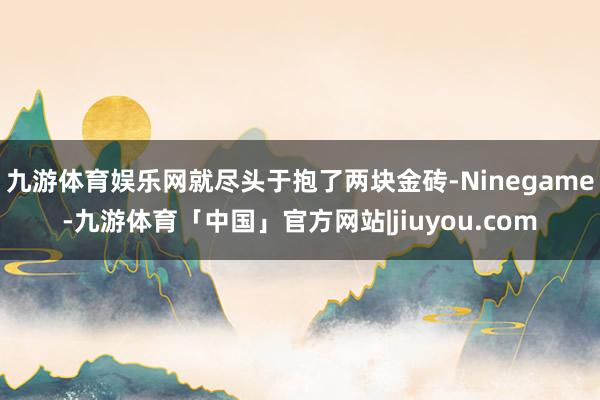 九游体育娱乐网就尽头于抱了两块金砖-Ninegame-九游体育「中国」官方网站|jiuyou.com
