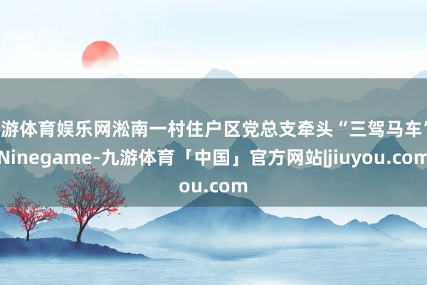 九游体育娱乐网淞南一村住户区党总支牵头“三驾马车”-Ninegame-九游体育「中国」官方网站|jiuyou.com
