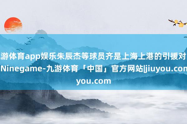 九游体育app娱乐朱辰杰等球员齐是上海上港的引援对象-Ninegame-九游体育「中国」官方网站|jiuyou.com