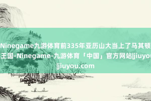 Ninegame九游体育前335年亚历山大当上了马其顿王国的王国-Ninegame-九游体育「中国」官方网站|jiuyou.com