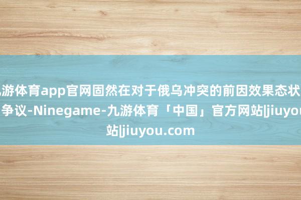 九游体育app官网固然在对于俄乌冲突的前因效果态状上产生了争议-Ninegame-九游体育「中国」官方网站|jiuyou.com
