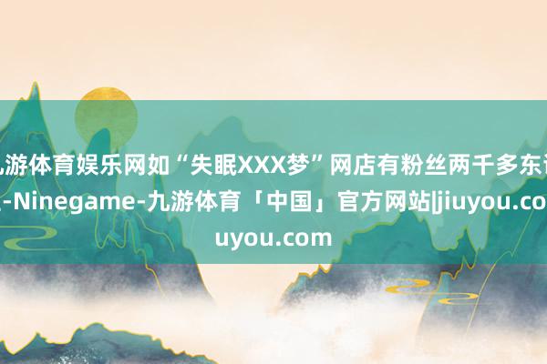 九游体育娱乐网如“失眠XXX梦”网店有粉丝两千多东谈主-Ninegame-九游体育「中国」官方网站|jiuyou.com