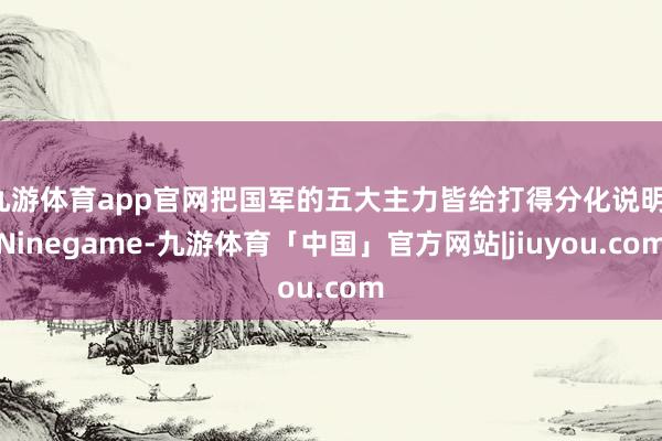九游体育app官网把国军的五大主力皆给打得分化说明-Ninegame-九游体育「中国」官方网站|jiuyou.com