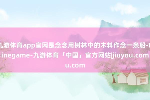 九游体育app官网是念念用树林中的木料作念一条船-Ninegame-九游体育「中国」官方网站|jiuyou.com