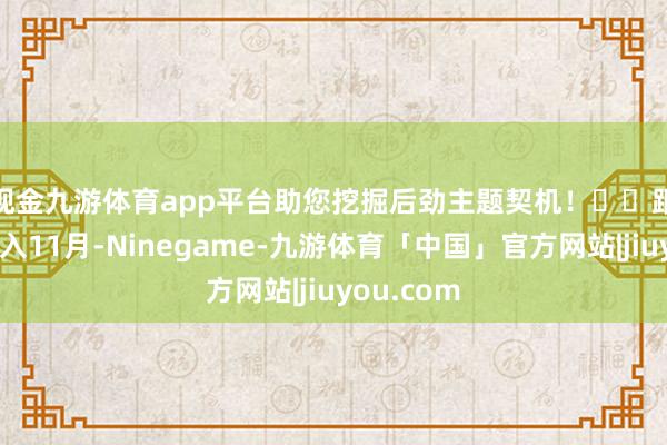 现金九游体育app平台助您挖掘后劲主题契机！		　　跟着时辰步入11月-Ninegame-九游体育「中国」官方网站|jiuyou.com
