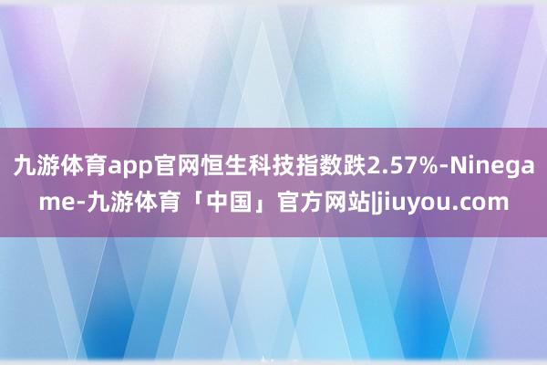 九游体育app官网恒生科技指数跌2.57%-Ninegame-九游体育「中国」官方网站|jiuyou.com