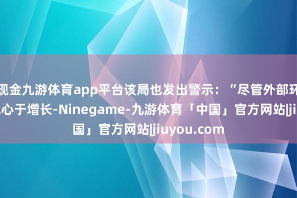 现金九游体育app平台该局也发出警示：“尽管外部环境总体上成心于增长-Ninegame-九游体育「中国」官方网站|jiuyou.com