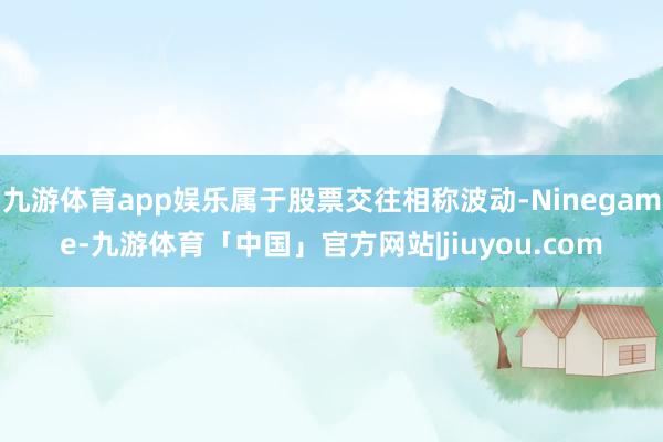 九游体育app娱乐属于股票交往相称波动-Ninegame-九游体育「中国」官方网站|jiuyou.com