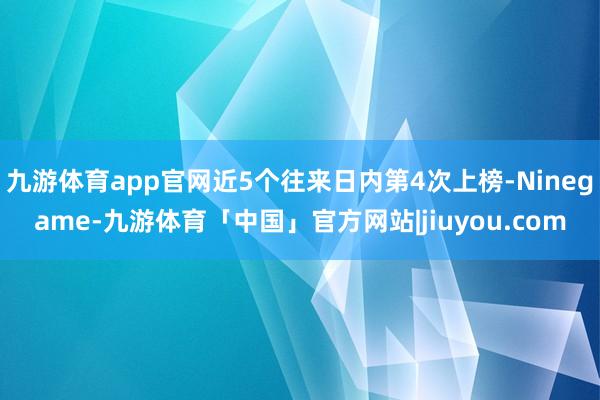 九游体育app官网近5个往来日内第4次上榜-Ninegame-九游体育「中国」官方网站|jiuyou.com