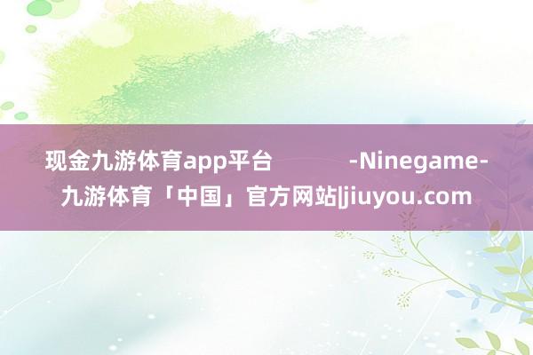 现金九游体育app平台            -Ninegame-九游体育「中国」官方网站|jiuyou.com