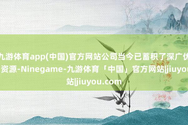 九游体育app(中国)官方网站公司当今已蓄积了深广优质客户资源-Ninegame-九游体育「中国」官方网站|jiuyou.com