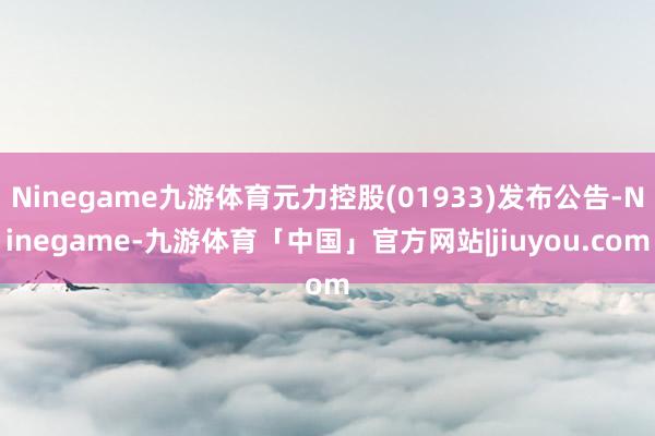 Ninegame九游体育元力控股(01933)发布公告-Ninegame-九游体育「中国」官方网站|jiuyou.com