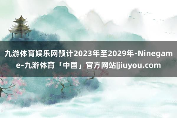 九游体育娱乐网预计2023年至2029年-Ninegame-九游体育「中国」官方网站|jiuyou.com