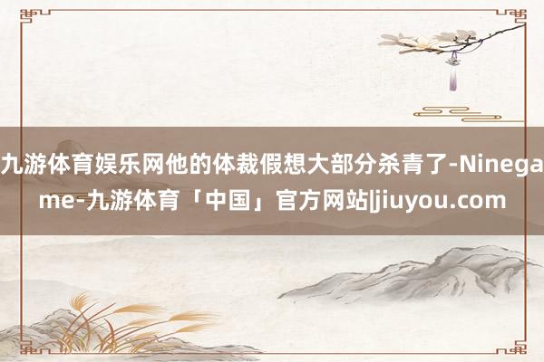 九游体育娱乐网他的体裁假想大部分杀青了-Ninegame-九游体育「中国」官方网站|jiuyou.com