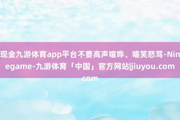 现金九游体育app平台不要高声喧哗、嘻笑怒骂-Ninegame-九游体育「中国」官方网站|jiuyou.com