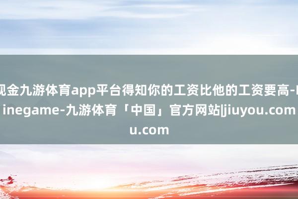 现金九游体育app平台得知你的工资比他的工资要高-Ninegame-九游体育「中国」官方网站|jiuyou.com